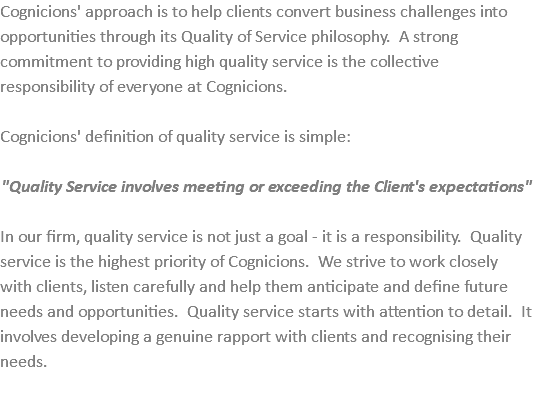 Cognicions' approach is to help clients convert business challenges into opportunities through its Quality of Service philosophy. A strong commitment to providing high quality service is the collective responsibility of everyone at Cognicions. Cognicions' definition of quality service is simple: "Quality Service involves meeting or exceeding the Client's expectations" In our firm, quality service is not just a goal - it is a responsibility. Quality service is the highest priority of Cognicions. We strive to work closely with clients, listen carefully and help them anticipate and define future needs and opportunities. Quality service starts with attention to detail. It involves developing a genuine rapport with clients and recognising their needs.