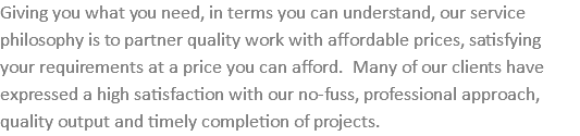 Giving you what you need, in terms you can understand, our service philosophy is to partner quality work with affordable prices, satisfying your requirements at a price you can afford. Many of our clients have expressed a high satisfaction with our no-fuss, professional approach, quality output and timely completion of projects.
